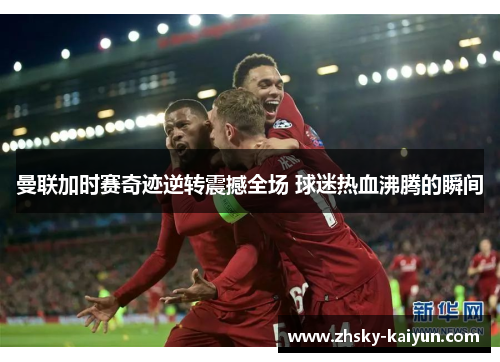 曼联加时赛奇迹逆转震撼全场 球迷热血沸腾的瞬间